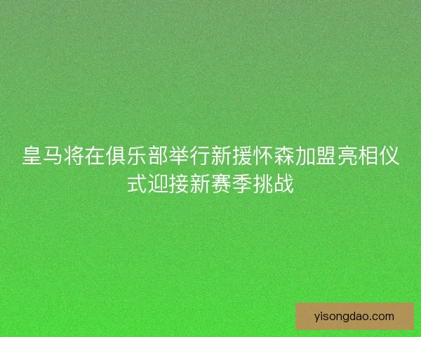 皇马将在俱乐部举行新援怀森加盟亮相仪式迎接新赛季挑战