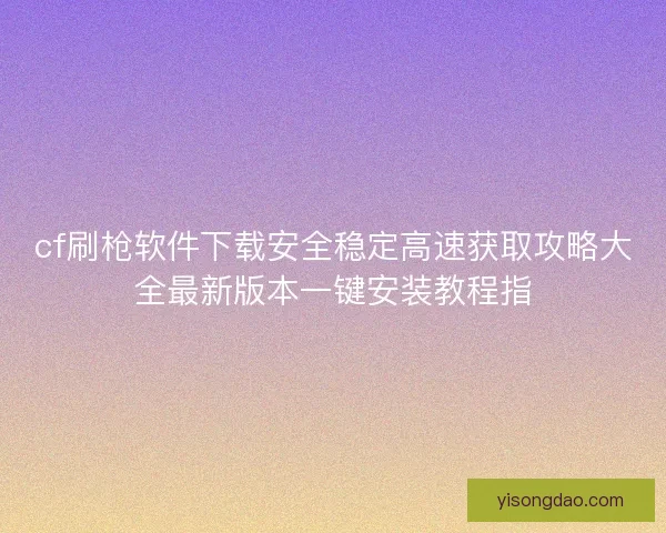 cf刷枪软件下载安全稳定高速获取攻略大全最新版本一键安装教程指