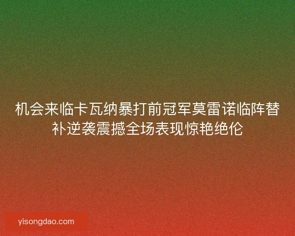 机会来临卡瓦纳暴打前冠军莫雷诺临阵替补逆袭震撼全场表现惊艳绝伦